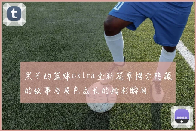 黑子的篮球extra全新篇章揭示隐藏的故事与角色成长的精彩瞬间