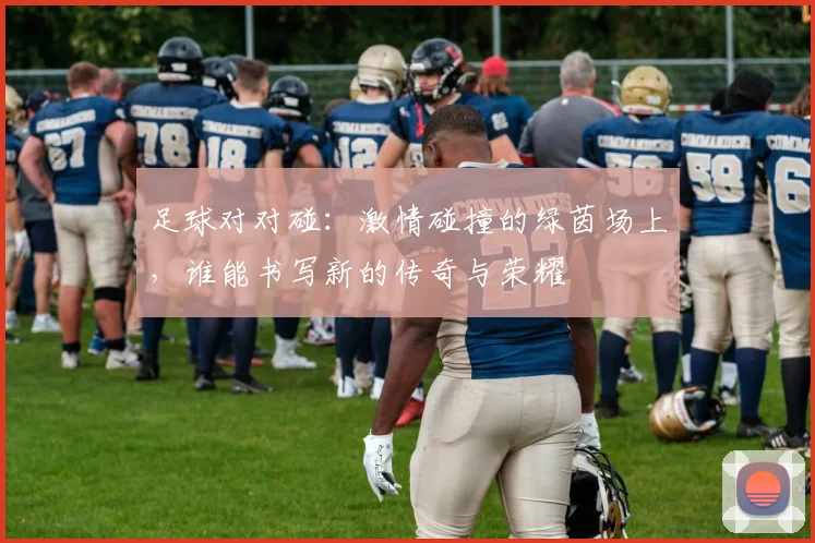 足球对对碰：激情碰撞的绿茵场上，谁能书写新的传奇与荣耀