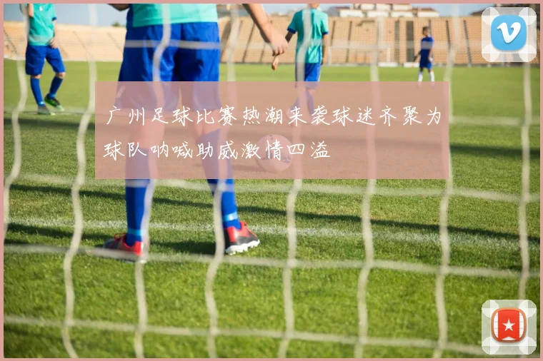 广州足球比赛热潮来袭球迷齐聚为球队呐喊助威激情四溢