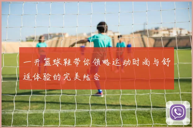 一开篮球鞋带你领略运动时尚与舒适体验的完美结合