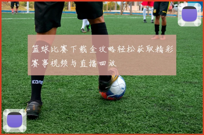 篮球比赛下载全攻略轻松获取精彩赛事视频与直播回放
