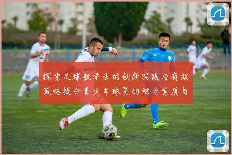探索足球教学法的创新实践与有效策略提升青少年球员的综合素质与竞技能力