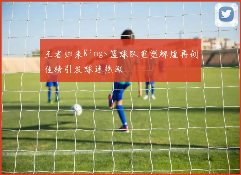 王者归来Kings篮球队重塑辉煌再创佳绩引发球迷热潮