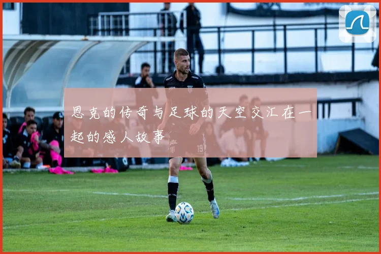 恩克的传奇与足球的天空交汇在一起的感人故事